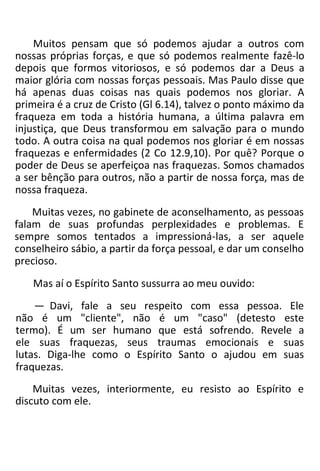 Muitos pensam que só podemos ajudar a outros com
nossas próprias forças, e que só podemos realmente fazê-lo
depois que formos vitoriosos, e só podemos dar a Deus a
maior glória com nossas forças pessoais. Mas Paulo disse que
há apenas duas coisas nas quais podemos nos gloriar. A
primeira é a cruz de Cristo (Gl 6.14), talvez o ponto máximo da
fraqueza em toda a história humana, a última palavra em
injustiça, que Deus transformou em salvação para o mundo
todo. A outra coisa na qual podemos nos gloriar é em nossas
fraquezas e enfermidades (2 Co 12.9,10). Por quê? Porque o
poder de Deus se aperfeiçoa nas fraquezas. Somos chamados
a ser bênção para outros, não a partir de nossa força, mas de
nossa fraqueza.
Muitas vezes, no gabinete de aconselhamento, as pessoas
falam de suas profundas perplexidades e problemas. E
sempre somos tentados a impressioná-las, a ser aquele
conselheiro sábio, a partir da força pessoal, e dar um conselho
precioso.
Mas aí o Espírito Santo sussurra ao meu ouvido:
— Davi, fale a seu respeito com essa pessoa. Ele
não é um "cliente", não é um "caso" (detesto este
termo). É um ser humano que está sofrendo. Revele a
ele suas fraquezas, seus traumas emocionais e suas
lutas. Diga-lhe como o Espírito Santo o ajudou em suas
fraquezas.
Muitas vezes, interiormente, eu resisto ao Espírito e
discuto com ele.
 