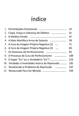 índice
1. Perturbações Emocionais ....................................... 13
2. Culpa, Graça e Cobrança de Débitos ..................... 31
3. O Médico Ferido ................................................... 47
4. A Mais Mortífera Arma de Satanás ....................... 59
5. A Cura da Imagem Própria Negativa (1] .... 71
6. A Cura da Imagem Própria Negativa (2) .... 83
7. Os Sintomas do Perfeicionismo ............................. 95
8. O Processo de Cura do Perfeicionismo ................. 109
9. O Super "Eu" ou o Verdadeiro "Eu"? ....................... 123
10. Verdades e Inverdades Acerca da Depressão .......... 135
11. Resolvendo o Problema da Depressão ................ 147
12. Restaurado Para Ser Bênção .................................. 159
 