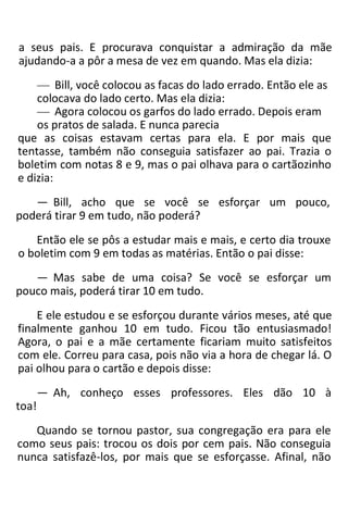 a seus pais. E procurava conquistar a admiração da mãe
ajudando-a a pôr a mesa de vez em quando. Mas ela dizia:
— Bill, você colocou as facas do lado errado. Então ele as
colocava do lado certo. Mas ela dizia:
— Agora colocou os garfos do lado errado. Depois eram
os pratos de salada. E nunca parecia
que as coisas estavam certas para ela. E por mais que
tentasse, também não conseguia satisfazer ao pai. Trazia o
boletim com notas 8 e 9, mas o pai olhava para o cartãozinho
e dizia:
— Bill, acho que se você se esforçar um pouco,
poderá tirar 9 em tudo, não poderá?
Então ele se pôs a estudar mais e mais, e certo dia trouxe
o boletim com 9 em todas as matérias. Então o pai disse:
— Mas sabe de uma coisa? Se você se esforçar um
pouco mais, poderá tirar 10 em tudo.
E ele estudou e se esforçou durante vários meses, até que
finalmente ganhou 10 em tudo. Ficou tão entusiasmado!
Agora, o pai e a mãe certamente ficariam muito satisfeitos
com ele. Correu para casa, pois não via a hora de chegar lá. O
pai olhou para o cartão e depois disse:
— Ah, conheço esses professores. Eles dão 10 à
toa!
Quando se tornou pastor, sua congregação era para ele
como seus pais: trocou os dois por cem pais. Não conseguia
nunca satisfazê-los, por mais que se esforçasse. Afinal, não
 