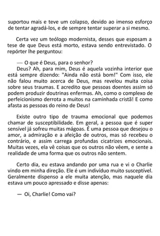 suportou mais e teve um colapso, devido ao imenso esforço
de tentar agradá-los, e de sempre tentar superar a si mesmo.
Certa vez um teólogo modernista, desses que esposam a
tese de que Deus está morto, estava sendo entrevistado. O
repórter lhe perguntou:
— O que é Deus, para o senhor?
Deus? Ah, para mim, Deus é aquela vozinha interior que
está sempre dizendo: "Ainda não está bom!" Com isso, ele
não falou muito acerca de Deus, mas revelou muita coisa
sobre seus traumas. E acredito que pessoas doentes assim só
podem produzir doutrinas enfermas. Ah, como o complexo de
perfeicionismo derrota a muitos na caminhada cristã! E como
afasta as pessoas do reino de Deus!
Existe outro tipo de trauma emocional que podemos
chamar de susceptibilidade. Em geral, a pessoa que é super
sensível já sofreu muitas mágoas. É uma pessoa que desejou o
amor, a admiração e a afeição de outros, mas só recebeu o
contrário, e assim carrega profundas cicatrizes emocionais.
Muitas vezes, ela vê coisas que os outros não vêem, e sente a
realidade de uma forma que os outros não sentem.
Certo dia, eu estava andando por uma rua e vi o Charlie
vindo em minha direção. Ele é um indivíduo muito susceptível.
Geralmente dispenso a ele muita atenção, mas naquele dia
estava um pouco apressado e disse apenas:
— Oi, Charlie! Como vai?
 
