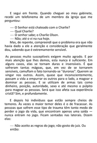 E segui em frente. Quando cheguei ao meu gabinete,
recebi um telefonema de um membro da igreja que me
perguntou:
— O Senhor está chateado com o Charlie?
— Qual Charlie?
— O senhor sabe; o Charlie Olson.
— Não; até o vi na rua hoje.
Mas, de repente, compreendi que o problema era que não
havia dado a ele a atenção e consideração que geralmente
dou, sabendo que é extremamente sensível.
As pessoas muito susceptíveis exigem muito agrado. E por
mais atenção que lhes demos, esta nunca é suficiente. Em
alguns casos, elas se tornam duras e insensíveis. É que
sofreram tantas mágoas, que, em vez de se tornarem
sensíveis, camuflam o fato tornando-se "duronas". Querem se
vingar nos outros. Assim, quase que inconscientemente,
passam a vida a empurrar os outros para o lado, a magoar e
dominar as pessoas. E se utilizam de armas tais como
dinheiro, posição, autoridade, sexo e até mesmo o púlpito
para magoar as pessoas. Será que isso afeta sua experiência
cristã? Sim, e profundamente.
E depois há indivíduos que estão sempre cheios de
temores. Às vezes o maior temor deles é o de fracassar. As
pessoas que sofrem esse tipo de trauma têm tanto medo de
perder o jogo da vida, que encontram apenas uma saída —
nunca entram no jogo. Ficam sentadas nas laterais. Dizem
elas:
— Não aceito as regras do jogo; não gosto do juiz. Ou
então:
 