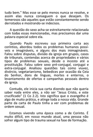 tudo bem." Mas esse se pelo menos nunca se resolve, e
assim elas nunca conseguem o que desejam. Os
temerosos são aqueles que estão constantemente sendo
derrotados e mostrando-se indecisos.
A questão do sexo acha-se estreitamente relacionada
com todas essas mencionadas, mas precisamos dar uma
palavra especial sobre ela.
Quando Paulo escreveu sua primeira carta aos
coríntios, abordou todos os problemas humanos possí-
veis e imagináveis, e alguns dos mais inimagináveis.
Falou sobre disputas, divisão da igreja em grupos, casos
de tribunais, contendas acerca de propriedades e vários
tipos de problemas sexuais, desde o incesto até a
prostituição. Falou sobre sexo pré-conjugal, conjugai e
extra-conjugal. Analisou questões tais como viuvez,
divórcio, vegetarianismo, bebedices por ocasião da Ceia
do Senhor, dons de línguas, mortes e enterros, o
levantamento de ofertas e campanhas pessoais dentro
da igreja.
Contudo, ele inicia sua carta dizendo que não queria
saber nada entre eles, a não ser "Jesus Cristo, e este
crucificado" (1 Co 2.2). Isto significa que o evangelho é
algo de muito prático, e atinge toda a nossa vida. Grande
parte da carta de Paulo tinha a ver com problemas de
ordem sexual.
Estamos vivendo uma época como a de Corinto. É
muito difícil, em nosso mundo atual, uma pessoa não
sofrer algum tipo de trauma sexual na fase de formação.
 