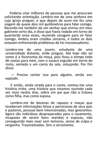 Poderia citar milhares de pessoas que me procuram
solicitando orientação. Lembro-me de uma senhora em
cuja igreja preguei, e que depois de ouvir-me fez uma
viagem de quase dois mil quilômetros para falar comigo.
Recordo-me também de um senhor que entrou em meu
gabinete certo dia, e disse que havia rodado em torno do
quarteirão onze vezes, reunindo coragem para vir falar
comigo. Ambos eram cristãos sinceros, e todos os dois
estavam enfrentando problemas de ho-mossexualismo.
Lembro-me de uma jovem, estudante de uma
universidade distante, onde preguei. Até hoje não sei
como é a fisionomia da moça, pois ficou o tempo todo
de costas para mim, com o casaco erguido em torno do
rosto, sentada a um canto da sala, soluçando. Por fim
disse:
— Preciso contar isso para alguém, senão vou
explodir.
E então, ainda virada para o canto, contou-me uma
história triste, uma história que estamos ouvindo cada
vez mais nestes dias, sobre um pai que não a tratava
como filha, mas como esposa.
Lembro-me de dezenas de rapazes e moças que
receberam informações falsas e perniciosas de seus pais
e pastores, pessoas bem intencionadas, mas ignorantes.
Agora são indivíduos despreparados para o casamento,
incapazes de serem bons maridos e esposas, não
conseguindo mais viver sem temores, senso de culpa e
vergonha. Traumatizados. Sim; e seriamente.
 