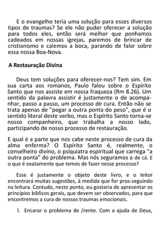 E o evangelho teria uma solução para esses diversos
tipos de traumas? Se ele não puder oferecer a solução
para todos eles, então será melhor que ponhamos
cadeados em nossas igrejas, paremos de brincar de
cristianismo e calemos a boca, parando de falar sobre
essa nossa Boa-Nova.
A Restauração Divina
Deus tem soluções para oferecer-nos? Tem sim. Em
sua carta aos romanos, Paulo falou sobre o Espírito
Santo que nos assiste em nossa fraqueza (Rm 8.26). Um
sentido da palavra assistir é justamente o de acompa-
nhar, passo a passo, um processo de cura. Então não se
trata apenas de "pegar a outra ponta do peso", que é o
sentido literal deste verbo, mas o Espírito Santo torna-se
nosso companheiro, que trabalha a nosso lado,
participando de nosso processo de restauração.
E qual é a parte que nos cabe neste processo de cura da
alma enferma? O Espírito Santo é, realmente, o
conselheiro divino, o psiquiatra espiritual que carrega "a
outra ponta" do problema. Mas nós seguramos a de cá. E
o que é exatamente que temos de fazer nesse processo?
Esse é justamente o objeto deste livro, e o leitor
encontrará muitas sugestões, à medida que for pros-seguindo
na leitura. Contudo, neste ponto, eu gostaria de apresentar os
princípios bíblicos gerais, que devem ser observados, para que
encontremos a cura de nossos traumas emocionais.
1. Encarar o problema de /rente. Com a ajuda de Deus,
 