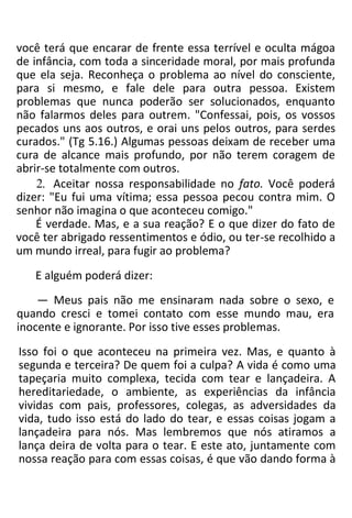 você terá que encarar de frente essa terrível e oculta mágoa
de infância, com toda a sinceridade moral, por mais profunda
que ela seja. Reconheça o problema ao nível do consciente,
para si mesmo, e fale dele para outra pessoa. Existem
problemas que nunca poderão ser solucionados, enquanto
não falarmos deles para outrem. "Confessai, pois, os vossos
pecados uns aos outros, e orai uns pelos outros, para serdes
curados." (Tg 5.16.) Algumas pessoas deixam de receber uma
cura de alcance mais profundo, por não terem coragem de
abrir-se totalmente com outros.
2. Aceitar nossa responsabilidade no fato. Você poderá
dizer: "Eu fui uma vítima; essa pessoa pecou contra mim. O
senhor não imagina o que aconteceu comigo."
É verdade. Mas, e a sua reação? E o que dizer do fato de
você ter abrigado ressentimentos e ódio, ou ter-se recolhido a
um mundo irreal, para fugir ao problema?
E alguém poderá dizer:
— Meus pais não me ensinaram nada sobre o sexo, e
quando cresci e tomei contato com esse mundo mau, era
inocente e ignorante. Por isso tive esses problemas.
Isso foi o que aconteceu na primeira vez. Mas, e quanto à
segunda e terceira? De quem foi a culpa? A vida é como uma
tapeçaria muito complexa, tecida com tear e lançadeira. A
hereditariedade, o ambiente, as experiências da infância
vividas com pais, professores, colegas, as adversidades da
vida, tudo isso está do lado do tear, e essas coisas jogam a
lançadeira para nós. Mas lembremos que nós atiramos a
lança deira de volta para o tear. E este ato, juntamente com
nossa reação para com essas coisas, é que vão dando forma à
 