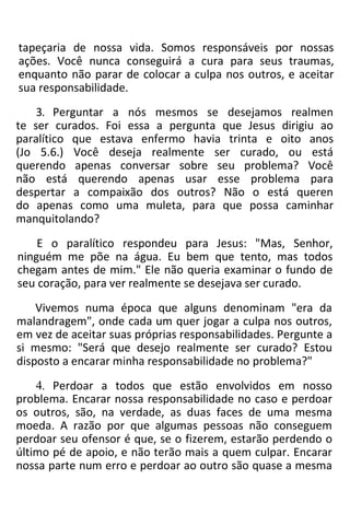 tapeçaria de nossa vida. Somos responsáveis por nossas
ações. Você nunca conseguirá a cura para seus traumas,
enquanto não parar de colocar a culpa nos outros, e aceitar
sua responsabilidade.
3. Perguntar a nós mesmos se desejamos realmen
te ser curados. Foi essa a pergunta que Jesus dirigiu ao
paralítico que estava enfermo havia trinta e oito anos
(Jo 5.6.) Você deseja realmente ser curado, ou está
querendo apenas conversar sobre seu problema? Você
não está querendo apenas usar esse problema para
despertar a compaixão dos outros? Não o está queren
do apenas como uma muleta, para que possa caminhar
manquitolando?
E o paralítico respondeu para Jesus: "Mas, Senhor,
ninguém me põe na água. Eu bem que tento, mas todos
chegam antes de mim." Ele não queria examinar o fundo de
seu coração, para ver realmente se desejava ser curado.
Vivemos numa época que alguns denominam "era da
malandragem", onde cada um quer jogar a culpa nos outros,
em vez de aceitar suas próprias responsabilidades. Pergunte a
si mesmo: "Será que desejo realmente ser curado? Estou
disposto a encarar minha responsabilidade no problema?"
4. Perdoar a todos que estão envolvidos em nosso
problema. Encarar nossa responsabilidade no caso e perdoar
os outros, são, na verdade, as duas faces de uma mesma
moeda. A razão por que algumas pessoas não conseguem
perdoar seu ofensor é que, se o fizerem, estarão perdendo o
último pé de apoio, e não terão mais a quem culpar. Encarar
nossa parte num erro e perdoar ao outro são quase a mesma
 