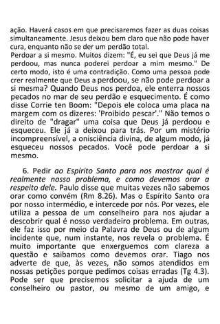 ação. Haverá casos em que precisaremos fazer as duas coisas
simultaneamente. Jesus deixou bem claro que não pode haver
cura, enquanto não se der um perdão total.
Perdoar a si mesmo. Muitos dizem: "É, eu sei que Deus já me
perdoou, mas nunca poderei perdoar a mim mesmo." De
certo modo, isto é uma contradição. Como uma pessoa pode
crer realmente que Deus a perdoou, se não pode perdoar a
si mesma? Quando Deus nos perdoa, ele enterra nossos
pecados no mar de seu perdão e esquecimento. É como
disse Corrie ten Boom: "Depois ele coloca uma placa na
margem com os dizeres: 'Proibido pescar'." Não temos o
direito de "dragar" uma coisa que Deus já perdoou e
esqueceu. Ele já a deixou para trás. Por um mistério
incompreensível, a onisciência divina, de algum modo, já
esqueceu nossos pecados. Você pode perdoar a si
mesmo.
6. Pedir ao Espírito Santo para nos mostrar qual é
realmente nosso problema, e como devemos orar a
respeito dele. Paulo disse que muitas vezes não sabemos
orar como convém (Rm 8.26). Mas o Espírito Santo ora
por nosso intermédio, e intercede por nós. Por vezes, ele
utiliza a pessoa de um conselheiro para nos ajudar a
descobrir qual é nosso verdadeiro problema. Em outras,
ele faz isso por meio da Palavra de Deus ou de algum
incidente que, num instante, nos revela o problema. É
muito importante que enxerguemos com clareza a
questão e saibamos como devemos orar. Tiago nos
adverte de que, às vezes, não somos atendidos em
nossas petições porque pedimos coisas erradas (Tg 4.3).
Pode ser que precisemos solicitar a ajuda de um
conselheiro ou pastor, ou mesmo de um amigo, e
 