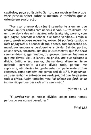 capítulos, peça ao Espírito Santo para mostrar-lhe o que
você precisa saber sobre si mesmo, e também que o
oriente em sua oração.
"Por isso, o reino dos céus é semelhante a um rei que
resolveu ajustar contas com os seus servos. E... trouxeram-Jhe
um que devia dez mil talentos. Não tendo, ele, porém, com
que pagar, ordenou o senhor que fosse vendido... Então o
servo, prostrando-se reverente, rogou: Sê paciente comigo e
tudo te pagarei. E o senhor daqueJe servo, compadecendo-se,
mandou-o embora e perdoou-ihe a dívida. Saindo, porém,
aquele servo, encontrou um dos seus conservos, que lhe devia
cem denários; e, agarrando-o, o sufocava, dizendo: Paga-me o
que me deves. Ele... o lançou na prisão, até que saldasse a
dívida. Então o seu senhor, chamando-o, disse-lhe: Servo
malvado, perdoei-te a-quela dívida toda, porque me
suplicaste; não devias tu, igualmente, compadecer-te do teu
conservo, como também me compadeci de ti? E, indignando-
se o seu senhor, o entregou aos verdugos, até que lhe pagasse
toda a dívida. Assim também meu Pai celeste vos fará, se do
íntimo não perdoardes cada um a seu irmão."
(Mt 18.23-35.)
"E perdoa-nos as nossas dívidas, assim como temos
perdoado aos nossos devedores."
[Mt 6.12.)
 