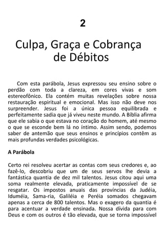 2
Culpa, Graça e Cobrança
de Débitos
Com esta parábola, Jesus expressou seu ensino sobre o
perdão com toda a clareza, em cores vivas e som
estereofônico. Ela contém muitas revelações sobre nossa
restauração espiritual e emocional. Mas isso não deve nos
surpreender. Jesus foi a única pessoa equilibrada e
perfeitamente sadia que já viveu neste mundo. A Bíblia afirma
que ele sabia o que estava no coração do homem, até mesmo
o que se esconde bem lá no íntimo. Assim sendo, podemos
saber de antemão que seus ensinos e princípios contêm as
mais profundas verdades psicológicas.
A Parábola
Certo rei resolveu acertar as contas com seus credores e, ao
fazê-lo, descobriu que um de seus servos lhe devia a
fantástica quantia de dez mil talentos. Jesus citou aqui uma
soma realmente elevada, praticamente impossível de se
resgatar. Os impostos anuais das províncias da Judéia,
Iduméia, Sama-ria, Galiléia e Peréia somados chegavam
apenas a cerca de 800 talentos. Mas o exagero da quantia é
para acentuar a verdade ensinada. Nossa dívida para com
Deus e com os outros é tão elevada, que se torna impossível
 