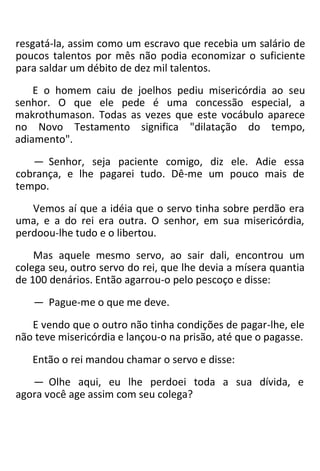 resgatá-la, assim como um escravo que recebia um salário de
poucos talentos por mês não podia economizar o suficiente
para saldar um débito de dez mil talentos.
E o homem caiu de joelhos pediu misericórdia ao seu
senhor. O que ele pede é uma concessão especial, a
makrothumason. Todas as vezes que este vocábulo aparece
no Novo Testamento significa "dilatação do tempo,
adiamento".
— Senhor, seja paciente comigo, diz ele. Adie essa
cobrança, e lhe pagarei tudo. Dê-me um pouco mais de
tempo.
Vemos aí que a idéia que o servo tinha sobre perdão era
uma, e a do rei era outra. O senhor, em sua misericórdia,
perdoou-lhe tudo e o libertou.
Mas aquele mesmo servo, ao sair dali, encontrou um
colega seu, outro servo do rei, que lhe devia a mísera quantia
de 100 denários. Então agarrou-o pelo pescoço e disse:
— Pague-me o que me deve.
E vendo que o outro não tinha condições de pagar-lhe, ele
não teve misericórdia e lançou-o na prisão, até que o pagasse.
Então o rei mandou chamar o servo e disse:
— Olhe aqui, eu lhe perdoei toda a sua dívida, e
agora você age assim com seu colega?
 