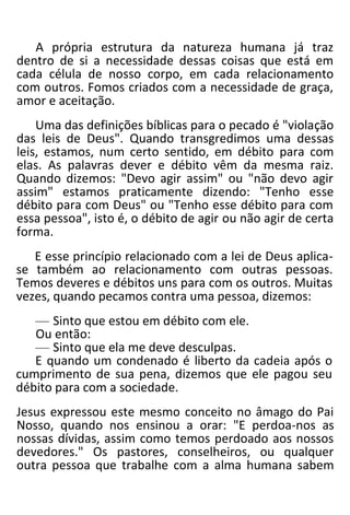 A própria estrutura da natureza humana já traz
dentro de si a necessidade dessas coisas que está em
cada célula de nosso corpo, em cada relacionamento
com outros. Fomos criados com a necessidade de graça,
amor e aceitação.
Uma das definições bíblicas para o pecado é "violação
das leis de Deus". Quando transgredimos uma dessas
leis, estamos, num certo sentido, em débito para com
elas. As palavras dever e débito vêm da mesma raiz.
Quando dizemos: "Devo agir assim" ou "não devo agir
assim" estamos praticamente dizendo: "Tenho esse
débito para com Deus" ou "Tenho esse débito para com
essa pessoa", isto é, o débito de agir ou não agir de certa
forma.
E esse princípio relacionado com a lei de Deus aplica-
se também ao relacionamento com outras pessoas.
Temos deveres e débitos uns para com os outros. Muitas
vezes, quando pecamos contra uma pessoa, dizemos:
— Sinto que estou em débito com ele.
Ou então:
— Sinto que ela me deve desculpas.
E quando um condenado é liberto da cadeia após o
cumprimento de sua pena, dizemos que ele pagou seu
débito para com a sociedade.
Jesus expressou este mesmo conceito no âmago do Pai
Nosso, quando nos ensinou a orar: "E perdoa-nos as
nossas dívidas, assim como temos perdoado aos nossos
devedores." Os pastores, conselheiros, ou qualquer
outra pessoa que trabalhe com a alma humana sabem
 