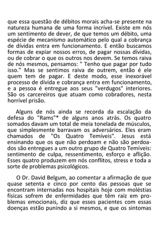 que essa questão de débitos morais acha-se presente na
natureza humana de uma forma incrível. Existe em nós
um sentimento de dever, de que temos um débito, uma
espécie de mecanismo automático pelo qual a cobrança
de dívidas entra em funcionamento. E então buscamos
formas de expiar nossos erros, de pagar nossas dívidas,
ou de cobrar o que os outros nos devem. Se temos raiva
de nós mesmos, pensamos: " Tenho que pagar por tudo
isso." Mas se sentimos raiva de outrem, então é ele
quem tem de pagar. E deste modo, esse inexorável
processo de dívida e cobrança entra em funcionamento,
e a pessoa é entregue aos seus "verdugos" interiores.
São os carcereiros que atuam como cobradores, nesta
horrível prisão.
Alguns de nós ainda se recorda da escalação da
defesa do "Rams"* de alguns anos atrás. Os quatro
somados davam um total de meia tonelada de músculos,
que simplesmente barravam os adversários. Eles eram
chamados de "Os Quatro Temíveis". Jesus está
ensinando que os que não perdoam e não são perdoa-
dos são entregues a um outro grupo de Quatro Temíveis:
sentimento de culpa, ressentimento, esforço e aflição.
Esses quatro produzem em nós conflitos, stress e toda a
sorte de problemas psicológicos.
O Dr. David Belgum, ao comentar a afirmação de que
quase setenta e cinco por cento das pessoas que se
encontram internadas nos hospitais hoje com moléstias
físicas sofrem de enfermidades que têm raiz em pro-
blemas emocionais, diz que esses pacientes com essas
doenças estão punindo a si mesmos, e que os sintomas
 