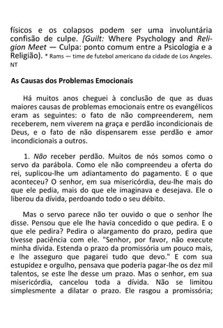 físicos e os colapsos podem ser uma involuntária
confisão de culpe. [Guilt: Where Psychology and Reli-
gion Meet — Culpa: ponto comum entre a Psicologia e a
Religião). * Rams — time de futebol americano da cidade de Los Angeles.
NT
As Causas dos Problemas Emocionais
Há muitos anos cheguei à conclusão de que as duas
maiores causas de problemas emocionais entre os evangélicos
eram as seguintes: o fato de não compreenderem, nem
receberem, nem viverem na graça e perdão incondicionais de
Deus, e o fato de não dispensarem esse perdão e amor
incondicionais a outros.
1. Não receber perdão. Muitos de nós somos como o
servo da parábola. Como ele não compreendeu a oferta do
rei, suplicou-lhe um adiantamento do pagamento. E o que
aconteceu? O senhor, em sua misericórdia, deu-lhe mais do
que ele pedia, mais do que ele imaginava e desejava. Ele o
liberou da dívida, perdoando todo o seu débito.
Mas o servo parece não ter ouvido o que o senhor lhe
disse. Pensou que ele lhe havia concedido o que pedira. E o
que ele pedira? Pedira o alargamento do prazo, pedira que
tivesse paciência com ele. "Senhor, por favor, não execute
minha dívida. Estenda o prazo da promissória um pouco mais,
e lhe asseguro que pagarei tudo que devo." E com sua
estupidez e orgulho, pensava que poderia pagar-lhe os dez mil
talentos, se este lhe desse um prazo. Mas o senhor, em sua
misericórdia, cancelou toda a dívida. Não se limitou
simplesmente a dilatar o prazo. Ele rasgou a promissória;
 