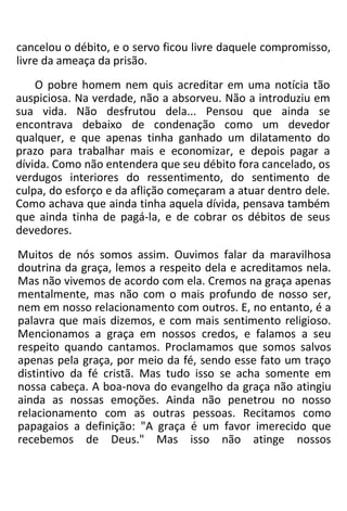 cancelou o débito, e o servo ficou livre daquele compromisso,
livre da ameaça da prisão.
O pobre homem nem quis acreditar em uma notícia tão
auspiciosa. Na verdade, não a absorveu. Não a introduziu em
sua vida. Não desfrutou dela... Pensou que ainda se
encontrava debaixo de condenação como um devedor
qualquer, e que apenas tinha ganhado um dilatamento do
prazo para trabalhar mais e economizar, e depois pagar a
dívida. Como não entendera que seu débito fora cancelado, os
verdugos interiores do ressentimento, do sentimento de
culpa, do esforço e da aflição começaram a atuar dentro dele.
Como achava que ainda tinha aquela dívida, pensava também
que ainda tinha de pagá-la, e de cobrar os débitos de seus
devedores.
Muitos de nós somos assim. Ouvimos falar da maravilhosa
doutrina da graça, lemos a respeito dela e acreditamos nela.
Mas não vivemos de acordo com ela. Cremos na graça apenas
mentalmente, mas não com o mais profundo de nosso ser,
nem em nosso relacionamento com outros. E, no entanto, é a
palavra que mais dizemos, e com mais sentimento religioso.
Mencionamos a graça em nossos credos, e falamos a seu
respeito quando cantamos. Proclamamos que somos salvos
apenas pela graça, por meio da fé, sendo esse fato um traço
distintivo da fé cristã. Mas tudo isso se acha somente em
nossa cabeça. A boa-nova do evangelho da graça não atingiu
ainda as nossas emoções. Ainda não penetrou no nosso
relacionamento com as outras pessoas. Recitamos como
papagaios a definição: "A graça é um favor imerecido que
recebemos de Deus." Mas isso não atinge nossos
 