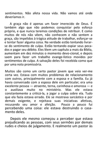 sentimentos. Não afeta nossa vida. Não vamos até onde
deveríamos ir.
A graça não é apenas um favor imerecido de Deus. É
também algo que não podemos conquistar pelo esforço
próprio, e que nunca teremos condições de retribuir. E como
muitos de nós não vêem, não conhecem e não sentem a
graça, são impelidos à trágica atitude de trabalhar, esforçar-se
e tentar fazer alguma coisa. Na verdade estão tentando livrar-
se do sentimento de culpa. Estão tentando expiar seus peca-
dos e pagar seu débito. Eles lêem um capítulo a mais da Bíblia,
aumentam em dez minutos o momento devo-cional, e depois
saem para fazer um trabalho evange-lístico movidos por
sentimentos de culpa. A salvação deles foi recebida como que
por uma nota promissória.
Muitos são como um certo pastor jovem que veio ver-me
certa vez. Estava com muitos problemas de relacionamento
com outros, principalmente com a esposa e a família. Eu já
havia conversado com a esposa dele em particular; era uma
excelente pessoa — atraente, terna, carinhosa e amorosa — e
o auxiliava muito no ministério. Mas ele estava
constantemente a criticá-la, a jogar a culpa sobre ela. Tudo
que ela fazia estava errado. Ele se mostrava sarcástico e por
demais exigente, e rejeitava suas iniciativas afetivas,
recusando seu amor e afeição. Pouco a pouco fui
percebendo uma coisa: ele estava destruindo o casa-
mento deles.
Depois ele mesmo começou a perceber que estava
prejudicando as pessoas, com seus sermões por demais
rudes e cheios de julgamento. E realmente um pastor às
 