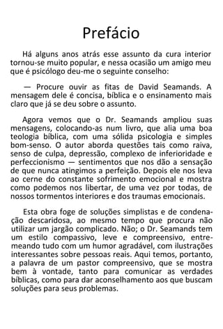 Prefácio
Há alguns anos atrás esse assunto da cura interior
tornou-se muito popular, e nessa ocasião um amigo meu
que é psicólogo deu-me o seguinte conselho:
— Procure ouvir as fitas de David Seamands. A
mensagem dele é concisa, bíblica e o ensinamento mais
claro que já se deu sobre o assunto.
Agora vemos que o Dr. Seamands ampliou suas
mensagens, colocando-as num livro, que alia uma boa
teologia bíblica, com uma sólida psicologia e simples
bom-senso. O autor aborda questões tais como raiva,
senso de culpa, depressão, complexo de inferioridade e
perfeccionismo — sentimentos que nos dão a sensação
de que nunca atingimos a perfeição. Depois ele nos leva
ao cerne do constante sofrimento emocional e mostra
como podemos nos libertar, de uma vez por todas, de
nossos tormentos interiores e dos traumas emocionais.
Esta obra foge de soluções simplistas e de condena-
ção descaridosa, ao mesmo tempo que procura não
utilizar um jargão complicado. Não; o Dr. Seamands tem
um estilo compassivo, leve e compreensivo, entre-
meando tudo com um humor agradável, com ilustrações
interessantes sobre pessoas reais. Aqui temos, portanto,
a palavra de um pastor compreensivo, que se mostra
bem à vontade, tanto para comunicar as verdades
bíblicas, como para dar aconselhamento aos que buscam
soluções para seus problemas.
 