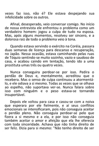 vezes faz isso, não é? Ele estava despejando sua
infelicidade sobre os outros.
Afinal, desesperado, veio conversar comigo. No início
de nossa entrevista ele enfrentou o problema como um
verdadeiro homem: jogou a culpa de tudo na esposa.
Mas, após alguns momentos, resolveu ser sincero, e a
dolorosa raiz de todo o problema veio à tona.
Quando estava servindo o exército na Coréia, passara
duas semanas de licença para descanso e recuperação,
no Japão. Nessa ocasião, estava caminhando pelas ruas
de Tóquio sentindo-se muito sozinho, vazio e saudoso de
casa, e acabou caindo em tentação, tendo ido a uma
prostituta umas três ou quatro vezes.
Nunca conseguira perdoar-se por isso. Pedira o
perdão de Deus e, mentalmente, acreditou que o
recebera. Mas o senso de culpa continuou a atormentá-
lo, e ele odiava a si mesmo. Todas as vezes que se olhava
ao espelho, não suportava ver-se. Nunca falara sobre
isso com ninguém e o peso estava-se tornando
insuportável.
Depois ele voltou para casa e casou-se com a noiva
que esperara por ele fielmente, e aí seus conflitos
emocionais se intensificaram, pois não conseguia aceitar
o perdão pleno. Não conseguia perdoar-se pelo que
fizera a si mesmo e a ela, e por isso não conseguia
também aceitar o amor e afeição que ela lhe oferecia
com toda sinceridade. Achava que não tinha direito de
ser feliz. Dizia para si mesmo: "Não tenho direito de ser
 