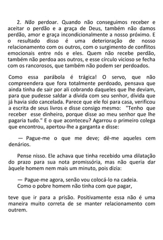 2. Não perdoar. Quando não conseguimos receber e
aceitar o perdão e a graça de Deus, também não damos
perdão, amor e graça incondicionalmente a nosso próximo. E
o resultado disso é uma deterioração de nosso
relacionamento com os outros, com o surgimento de conflitos
emocionais entre nós e eles. Quem não recebe perdão,
também não perdoa aos outros, e esse círculo vicioso se fecha
com os rancorosos, que também não podem ser perdoados.
Como essa parábola é trágica! O servo, que não
compreendera que fora totalmente perdoado, pensava que
ainda tinha de sair por ali cobrando daqueles que lhe deviam,
para que pudesse saldar a dívida com seu senhor, dívida que
já havia sido cancelada. Parece que ele foi para casa, verificou
a escrita de seus livros e disse consigo mesmo: "Tenho que
receber esse dinheiro, porque disse ao meu senhor que lhe
pagaria tudo." E o que aconteceu? Agarrou o primeiro colega
que encontrou, apertou-lhe a garganta e disse:
— Pague-me o que me deve; dê-me aqueles cem
denários.
Pense nisso. Ele achava que tinha recebido uma dilatação
do prazo para sua nota promissória, mas não queria dar
àquele homem nem mais um minuto, pois dizia:
— Pague-me agora, senão vou colocá-lo na cadeia.
Como o pobre homem não tinha com que pagar,
teve que ir para a prisão. Positivamente essa não é uma
maneira muito correta de se manter relacionamento com
outrem.
 