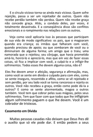 E o círculo vicioso torna-se ainda mais vicioso. Quem sofre
rejeição, passa a ser um rejeitador de outros. Quem não
recebe perdão também não perdoa. Quem não recebe graça
não concede graça. Aliás, a conduta deles, por vezes, é
totalmente desastrada. E a conseqüência disso são conflitos
emocionais e o rompimento nas relações com os outros.
Veja como você aplicaria isso às pessoas que participam
de sua vida de modo significativo: os pais, que o magoaram
quando era criança; os irmãos que falharam com você,
quando precisou de apoio; ou que zombaram de você ou o
diminuíram de alguma forma; um amigo que o traiu; uma
namorada que o rejeitou; seu cônjuge, que havia prometido
amá-lo, honrá-lo e apreciá-lo, mas que em vez de fazer essas
coisas, só fica a implicar com você, a culpá-lo e a infligir-lhe
sofrimentos. Todos esses lhe devem alguma coisa, não é?
Eles lhe devem amor e afeição, segurança e afirmação, mas,
como você se sente em dívida e culpado para com eles, como
se sente inseguro, ressentido e aflito, como se vê rejeitado e
sem perdão, por seu lado você se torna rancoroso e rejeita os
outros. Você não recebeu a graça, então como pode dá-la a
outros? E como se sente atormentado, magoa a outros
também. Você tem que cobrar pelas suas mágoas, pelos seus
sofrimentos. Tem que fazer com que todos que lhe infligiram
algum sofrimento paguem o que lhe devem. Você é um
cobrador de tristezas.
Casamento em Dívida
Muitas pessoas casadas não deixam que Deus lhes dê
o auxílio que só ele pode dar. E então pedem a seus
 