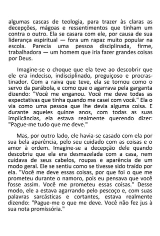 algumas cascas de teologia, para trazer às claras as
decepções, mágoas e ressentimentos que tinham um
contra o outro. Ela se casara com ele, por causa de sua
liderança espiritual — fora um rapaz muito popular na
escola. Parecia uma pessoa disciplinada, firme,
trabalhadora — um homem que iria fazer grandes coisas
por Deus.
Imagine-se o choque que ela teve ao descobrir que
ele era indeciso, indisciplinado, preguiçoso e procras-
tinador. Com a raiva que teve, ela se tornou como o
servo da parábola, e como que o agarrava pela garganta
dizendo: "Você me enganou. Você me deve todas as
expectativas que tinha quando me casei com você." Ela o
via como uma pessoa que lhe devia alguma coisa. E
durante aqueles quinze anos, com todas as suas
implicâncias, ela estava realmente querendo dizer:
"Pague-me tudo que me deve."
Mas, por outro lado, ele havia-se casado com ela por
sua bela aparência, pelo seu cuidado com as coisas e o
amor à ordem. Imagine-se a decepção dele quando
descobriu que ela era desmazelada com a casa, nem
cuidava de seus cabelos, roupas e aparência de um
modo geral. Ele se sentiu como se tivesse sido traído por
ela. "Você me deve essas coisas, por que foi o que me
prometeu durante o namoro, pois eu pensava que você
fosse assim. Você me prometeu essas coisas." Desse
modo, ele a estava agarrando pelo pescoço e, com suas
palavras sarcásticas e cortantes, estava realmente
dizendo: "Pague-me o que me deve. Você não fez jus à
sua nota promissória."
 