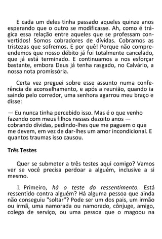 E cada um deles tinha passado aqueles quinze anos
esperando que o outro se modificasse. Ah, como é trá-
gica essa relação entre aqueles que se professam con-
vertidos! Somos cobradores de dívidas. Cobramos as
tristezas que sofremos. E por quê! Porque não compre-
endemos que nosso débito já foi totalmente cancelado,
que já está terminado. E continuamos a nos esforçar
bastante, embora Deus já tenha rasgado, no Calvário, a
nossa nota promissória.
Certa vez preguei sobre esse assunto numa confe-
rência de aconselhamento, e após a reunião, quando ia
saindo pelo corredor, uma senhora agarrou meu braço e
disse:
— Eu nunca tinha percebido isso. Mas é o que venho
fazendo com meus filhos nesses dezoito anos —
cobrando dívidas, pedindo-lhes que me paguem o que
me devem, em vez de dar-lhes um amor incondicional. E
quantos traumas isso causou.
Três Testes
Quer se submeter a três testes aqui comigo? Vamos
ver se você precisa perdoar a alguém, inclusive a si
mesmo.
1. Primeiro, há o teste do ressentimento. Está
ressentido contra alguém? Há alguma pessoa que ainda
não conseguiu "soltar"? Pode ser um dos pais, um irmão
ou irmã, uma namorada ou namorado, cônjuge, amigo,
colega de serviço, ou uma pessoa que o magoou na
 