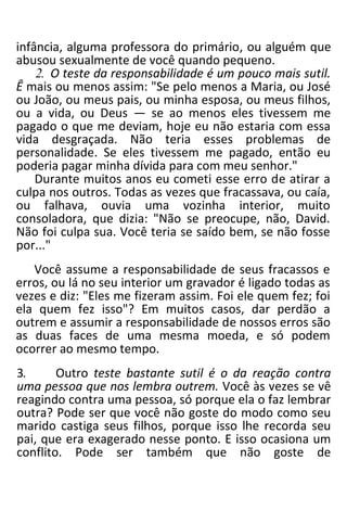 infância, alguma professora do primário, ou alguém que
abusou sexualmente de você quando pequeno.
2. O teste da responsabilidade é um pouco mais sutil.
Ê mais ou menos assim: "Se pelo menos a Maria, ou José
ou João, ou meus pais, ou minha esposa, ou meus filhos,
ou a vida, ou Deus — se ao menos eles tivessem me
pagado o que me deviam, hoje eu não estaria com essa
vida desgraçada. Não teria esses problemas de
personalidade. Se eles tivessem me pagado, então eu
poderia pagar minha dívida para com meu senhor."
Durante muitos anos eu cometi esse erro de atirar a
culpa nos outros. Todas as vezes que fracassava, ou caía,
ou falhava, ouvia uma vozinha interior, muito
consoladora, que dizia: "Não se preocupe, não, David.
Não foi culpa sua. Você teria se saído bem, se não fosse
por..."
Você assume a responsabilidade de seus fracassos e
erros, ou lá no seu interior um gravador é ligado todas as
vezes e diz: "Eles me fizeram assim. Foi ele quem fez; foi
ela quem fez isso"? Em muitos casos, dar perdão a
outrem e assumir a responsabilidade de nossos erros são
as duas faces de uma mesma moeda, e só podem
ocorrer ao mesmo tempo.
3. Outro teste bastante sutil é o da reação contra
uma pessoa que nos lembra outrem. Você às vezes se vê
reagindo contra uma pessoa, só porque ela o faz lembrar
outra? Pode ser que você não goste do modo como seu
marido castiga seus filhos, porque isso lhe recorda seu
pai, que era exagerado nesse ponto. E isso ocasiona um
conflito. Pode ser também que não goste de
 