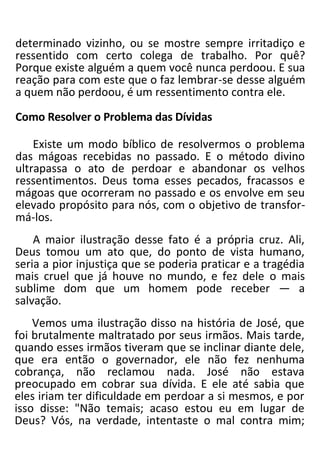 determinado vizinho, ou se mostre sempre irritadiço e
ressentido com certo colega de trabalho. Por quê?
Porque existe alguém a quem você nunca perdoou. E sua
reação para com este que o faz lembrar-se desse alguém
a quem não perdoou, é um ressentimento contra ele.
Como Resolver o Problema das Dívidas
Existe um modo bíblico de resolvermos o problema
das mágoas recebidas no passado. E o método divino
ultrapassa o ato de perdoar e abandonar os velhos
ressentimentos. Deus toma esses pecados, fracassos e
mágoas que ocorreram no passado e os envolve em seu
elevado propósito para nós, com o objetivo de transfor-
má-los.
A maior ilustração desse fato é a própria cruz. Ali,
Deus tomou um ato que, do ponto de vista humano,
seria a pior injustiça que se poderia praticar e a tragédia
mais cruel que já houve no mundo, e fez dele o mais
sublime dom que um homem pode receber — a
salvação.
Vemos uma ilustração disso na história de José, que
foi brutalmente maltratado por seus irmãos. Mais tarde,
quando esses irmãos tiveram que se inclinar diante dele,
que era então o governador, ele não fez nenhuma
cobrança, não reclamou nada. José não estava
preocupado em cobrar sua dívida. E ele até sabia que
eles iriam ter dificuldade em perdoar a si mesmos, e por
isso disse: "Não temais; acaso estou eu em lugar de
Deus? Vós, na verdade, intentaste o mal contra mim;
 