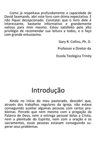 Como já respeitava profundamente a capacidade de
David Seamands, abri este livro com ótima expectativa. E
não fiquei decepcionado. Constatei que o livro dele é
interessante, bastante informativo e grandemente
valioso para mim mesmo. Estou satisfeito pelo alto
privilégio de recomendar sua leitura a todos, e o faço
com grande entusiasmo.
Gary R. Collins, Ph. D.
Professor e Diretor da
Escola Teológica Trinity
Introdução
Ainda no início do meu pastorado, descobri que,
através dos trabalhos regulares da igreja, não estava
conseguindo auxiliar algumas pessoas com certos pro-
blemas. Percebi que nem mesmo com a pregação da
Palavra de Deus, nem a entrega pessoal delas a Cristo,
nem a plenitude do Espírito, nem com a oração e os
sacramentos, essas pessoas estavam conseguindo su-
perar seus problemas.
 
