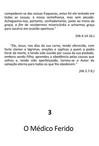 compadecer-se das nossas fraquezas, antes foi ele tentado em
todas as cousas, à nossa semelhança, mas sem pecado.
Acheguemo-nos, portanto, confiadamente, junto ao trono da
graça, a fim de recebermos misericórdia e acharmos graça
para socorro em ocasião oportuna."
(Hb 4.14-16.J
"Ele, Jesus, nos dias da sua carne, tendo oferecido, com
forte clamor e lágrimas, orações e súplicas a quem o podia
livrar da morte, e tendo sido ouvido por causa da sua piedade,
embora sendo Filho, aprendeu a obediência pelas cousas que
sofreu e, tendo sido aperfeiçoado, tornou-se o Autor da
salvação eterna para todos os que lhe obedecem."
[Hb 5.7-9.)
3
O Médico Ferido
 