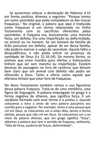 Se quisermos colocar a declaração de Hebreus 4.15
em forma positiva, diremos o seguinte: "Porque temos
um sumo sacerdote que pode compadecer-se das nossas
fraquezas." No original, a palavra que aqui é traduzida
como fraquezas é um termo relacionado no Velho
Testamento com os sacrifícios oferecidos pelos
sacerdotes. A fraqueza era, basicamente, uma mancha
física, um defeito. Era uma imperfeição ou deformidade,
no animal ou no homem. Se um homem da família de
Arão possuísse um defeito, apesar de ser dessa família,
não poderia exercer o cargo de sacerdote. Aquela falha o
desqualificava, e não podia entrar na presença da
santidade de Deus (Lv 21.16-24). Da mesma forma, os
animais que eram trazidos para ofertas e holocaustos
tinham que ser sem mancha ou imperfeição. Existem
dezenas de passagens no livro de Levíticos que deixam
bem claro que um animal com defeito não podia ser
oferecido a Deus. Tanto a oferta como aquele que
ofertava tinham que estar livre de fraquezas.
No Novo Testamento também vemos o uso figurativo
dessa palavra fraqueza. Trata-se de uma metáfora, uma
figura de linguagem. A palavra empregada no grego é a
forma negativa de sthenos, que significa força. É um
vocábulo formado com esse termo e o prefixo a. Quando
colocamos a letra a antes de uma palavra passamos seu
sentido para a negativa. Por exemplo, teísta é uma pessoa que
crê em Deus; se colocarmos um a antes dela, temos o termo
ateísta, pessoa que não crê em Deus. Se colocarmos um a no
início da palavra sthenos, que em grego significa "força",
obtemos a palavra que tem o sentido de fraqueza, astheneia,
"falta de força, ausência de forças, deformidade".
 