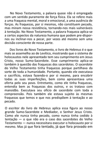 No Novo Testamento, a palavra quase não é empregada
com um sentido puramente de força física. Ela se refere mais
a uma fraqueza mental, moral e emocional, a uma ausência de
forças. As fraquezas, por si mesmas, não constituem pecado,
mas minam nossa resistência, tornando-nos mais vulneráveis
à tentação. No Novo Testamento, a palavra fraqueza aplica-se
a certos aspectos da natureza humana que podem pre-dispor-
nos ou inclinar-nos a pecar, por vezes até mesmo sem uma
decisão consciente de nossa parte.
Dos livros do Novo Testamento, o livro de Hebreus é o que
mais se assemelha ao de Levítico, mostrando que o sistema de
holocaustos nele apresentado tem seu cumprimento em Jesus
Cristo, nosso Sumo-Sacerdote. Esse cumprimento aplica-se
também à questão das fraquezas dos sacerdotes. O sacerdote
do Velho Testamento tinha fraquezas porque partilhava da
sorte de toda a humanidade. Portanto, quando ele executava
o sacrifício, estava fazendo-o por si mesmo, para encobrir
todas as suas imperfeições, bem como apresentava uma
oferta pelo seu povo. Entretanto, como ele tinha fraquezas,
entendia bem as fraquezas dos outros, e os tratava com
mansidão. Executava seu ofício de sacerdote com toda a
compreensão. Pois também ele estava sujeito às mesmas
fraquezas que temos e que nos predispõem à tentação e ao
pecado.
O escritor do livro de Hebreus aplica essa figura ao nosso
grande Sumo-Sacerdote e Mediador, o Senhor Jesus Cristo.
Como ele nunca tinha pecado, como nunca tinha cedido à
tentação — o que não era o caso dos sacerdotes do Velho
Testamento — nunca necessitara executar o holocausto por si
mesmo. Mas já que fora tentado, já que fora provado em
 