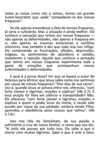 todas as coisas como nós o somos, temos um grande
Sumo-Sacerdote que. pode "compadecer-se das nossas
fraquezas".
Se ele apenas entendesse o fato de termos fraquezas,
já seria o suficiente. Mas a situação é ainda melhor. Ele
conhece a sensação que temos em nossas fraquezas —
não apenas as deformidades, não apenas a fraqueza em
si, não apenas os traumas emocionais e conflitos
interiores, mas também a dor que tudo isso nos inflige.
Ele compreende as frustrações, aflições, depressões,
mágoas, os sentimentos de abandono e solidão,
isolamento e rejeição. Aquele que conhece a sensação
que temos em nossas fraquezas experimenta toda a
gama de emoções que acompanham nossas
enfermidades e deformidades.
E qual é a prova disso? Em que se baseia o autor de
Hebreus para afirmar que Jesus sabia como nos sentimos
por causa de nossas fraquezas? "Nos dias de sua carne",
isto é, quando Jesus se achava entre nós, ofereceu, "com
forte clamor e lágrimas, orações e súplicas" (Hb 5.7). E
essa oração foi feita em silêncio e tranqüilidade? Não.
Ele ofereceu "com forte clamor e lágrimas, orações e
súplicas a quem o podia livrar da morte, e tendo sido
ouvido por causa da sua piedade, embora sendo Filho,
aprendeu a obediência pelas cousas que sofreu". (Hb
5.7,8.)
Isso nos fala do Getsêmani, da sua paixão e
sofrimento a cruz de nosso Senhor, e como que nos diz:
"Aí está; ele passou por tudo isso. Ele sabe o que é
chorar com muitas lágrimas. Sabe o que é orar a Deus
 