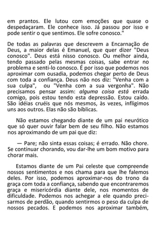em prantos. Ele lutou com emoções que quase o
despedaçaram. Ele conhece isso. Já passou por isso e
pode sentir o que sentimos. Ele sofre conosco."
De todas as palavras que descrevem a Encarnação de
Deus, a maior delas é Emanuel, que quer dizer "Deus
conosco". Deus está nisso conosco. Ou melhor ainda,
tendo passado pelas mesmas coisas, sabe entrar no
problema e senti-lo conosco. É por isso que podemos nos
aproximar com ousadia, podemos chegar perto de Deus
com toda a confiança. Deus não nos diz: "Venha com a
sua culpa", ou "Venha com a sua vergonha". Não
precisamos pensar assim: alguma coisa está errada
comigo, pois estou tendo esta depressão. Estou caído.
São idéias cruéis que nós mesmos, às vezes, infligimos
uns aos outros. Elas não são bíblicas.
Não estamos chegando diante de um pai neurótico
que só quer ouvir falar bem de seu filho. Não estamos
nos aproximando de um pai que diz:
— Pare; não sinta essas coisas; é errado. Não chore.
Se continuar chorando, vou dar-lhe um bom motivo para
chorar mais.
Estamos diante de um Pai celeste que compreende
nossos sentimentos e nos chama para que lhe falemos
deles. Por isso, podemos aproximar-nos do trono da
graça com toda a confiança, sabendo que encontraremos
graça e misericórdia diante dele, nos momentos de
dificuldade. Podemos nos achegar a ele quando preci-
sarmos de perdão, quando sentirmos o peso da culpa de
nossos pecados. E podemos nos aproximar também,
 