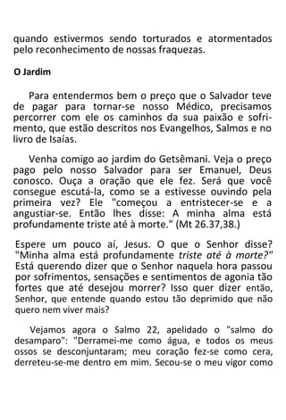 quando estivermos sendo torturados e atormentados
pelo reconhecimento de nossas fraquezas.
O Jardim
Para entendermos bem o preço que o Salvador teve
de pagar para tornar-se nosso Médico, precisamos
percorrer com ele os caminhos da sua paixão e sofri-
mento, que estão descritos nos Evangelhos, Salmos e no
livro de Isaías.
Venha comigo ao jardim do Getsêmani. Veja o preço
pago pelo nosso Salvador para ser Emanuel, Deus
conosco. Ouça a oração que ele fez. Será que você
consegue escutá-la, como se a estivesse ouvindo pela
primeira vez? Ele "começou a entristecer-se e a
angustiar-se. Então lhes disse: A minha alma está
profundamente triste até à morte." (Mt 26.37,38.)
Espere um pouco aí, Jesus. O que o Senhor disse?
"Minha alma está profundamente triste até à morte?"
Está querendo dizer que o Senhor naquela hora passou
por sofrimentos, sensações e sentimentos de agonia tão
fortes que até desejou morrer? Isso quer dizer então,
Senhor, que entende quando estou tão deprimido que não
quero nem viver mais?
Vejamos agora o Salmo 22, apelidado o "salmo do
desamparo": "Derramei-me como água, e todos os meus
ossos se desconjuntaram; meu coração fez-se como cera,
derreteu-se-me dentro em mim. Secou-se o meu vigor como
 