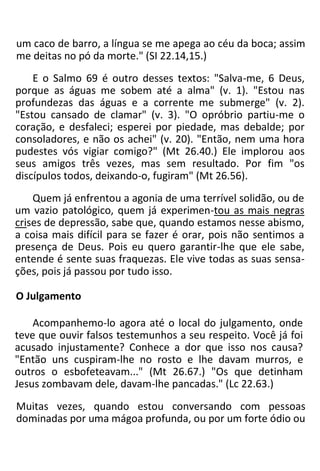 um caco de barro, a língua se me apega ao céu da boca; assim
me deitas no pó da morte." (SI 22.14,15.)
E o Salmo 69 é outro desses textos: "Salva-me, 6 Deus,
porque as águas me sobem até a alma" (v. 1). "Estou nas
profundezas das águas e a corrente me submerge" (v. 2).
"Estou cansado de clamar" (v. 3). "O opróbrio partiu-me o
coração, e desfaleci; esperei por piedade, mas debalde; por
consoladores, e não os achei" (v. 20). "Então, nem uma hora
pudestes vós vigiar comigo?" (Mt 26.40.) Ele implorou aos
seus amigos três vezes, mas sem resultado. Por fim "os
discípulos todos, deixando-o, fugiram" (Mt 26.56).
Quem já enfrentou a agonia de uma terrível solidão, ou de
um vazio patológico, quem já experimen-tou as mais negras
crises de depressão, sabe que, quando estamos nesse abismo,
a coisa mais difícil para se fazer é orar, pois não sentimos a
presença de Deus. Pois eu quero garantir-lhe que ele sabe,
entende é sente suas fraquezas. Ele vive todas as suas sensa-
ções, pois já passou por tudo isso.
O Julgamento
Acompanhemo-lo agora até o local do julgamento, onde
teve que ouvir falsos testemunhos a seu respeito. Você já foi
acusado injustamente? Conhece a dor que isso nos causa?
"Então uns cuspiram-lhe no rosto e lhe davam murros, e
outros o esbofeteavam..." (Mt 26.67.) "Os que detinham
Jesus zombavam dele, davam-lhe pancadas." (Lc 22.63.)
Muitas vezes, quando estou conversando com pessoas
dominadas por uma mágoa profunda, ou por um forte ódio ou
 