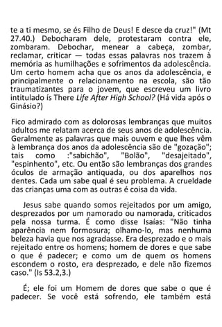 te a ti mesmo, se és Filho de Deus! E desce da cruz!" (Mt
27.40.) Debocharam dele, protestaram contra ele,
zombaram. Debochar, menear a cabeça, zombar,
reclamar, criticar — todas essas palavras nos trazem à
memória as humilhações e sofrimentos da adolescência.
Um certo homem acha que os anos da adolescência, e
principalmente o relacionamento na escola, são tão
traumatizantes para o jovem, que escreveu um livro
intitulado ís There Life After High School? (Há vida após o
Ginásio?)
Fico admirado com as dolorosas lembranças que muitos
adultos me relatam acerca de seus anos de adolescência.
Geralmente as palavras que mais ouvem e que lhes vêm
à lembrança dos anos da adolescência são de "gozação";
tais como :"sabichão", "Bolão", "desajeitado",
"espinhento", etc. Ou então são lembranças dos grandes
óculos de armação antiquada, ou dos aparelhos nos
dentes. Cada um sabe qual é seu problema. A crueldade
das crianças uma com as outras é coisa da vida.
Jesus sabe quando somos rejeitados por um amigo,
desprezados por um namorado ou namorada, criticados
pela nossa turma. É como disse Isaías: "Não tinha
aparência nem formosura; olhamo-lo, mas nenhuma
beleza havia que nos agradasse. Era desprezado e o mais
rejeitado entre os homens; homem de dores e que sabe
o que é padecer; e como um de quem os homens
escondem o rosto, era desprezado, e dele não fizemos
caso." (Is 53.2,3.)
É; ele foi um Homem de dores que sabe o que é
padecer. Se você está sofrendo, ele também está
 