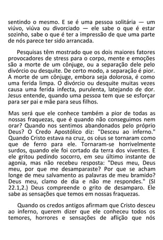 sentindo o mesmo. E se é uma pessoa solitária — um
viúvo, viúva ou divorciado — ele sabe o que é estar
sozinho, sabe o que é ter a impressão de que uma parte
de nós parece ter sido arrancada.
Pesquisas têm mostrado que os dois maiores fatores
provocadores de stress para o corpo, mente e emoções
são a morte de um cônjuge, ou a separação dele pelo
divórcio ou desquite. De certo modo, a separação é pior.
A morte de um cônjuge, embora seja dolorosa, é como
uma ferida limpa. O divórcio ou desquite muitas vezes
causa uma ferida infecta, purulenta, latejando de dor.
Jesus entende, quando uma pessoa tem que se esforçar
para ser pai e mãe para seus filhos.
Mas será que ele conhece também a pior de todas as
nossas fraquezas, que é quando não conseguimos nem
orar? Quando nos sentimos abandonados pelo próprio
Deus? O Credo Apostólico diz: "Desceu ao inferno."
Quando Cristo estava na cruz, os céus se tornaram como
que de ferro para ele. Tornaram-se horrivelmente
surdos, quando ele foi cortado da terra dos viventes. E
ele gritou pedindo socorro, em seu último instante de
agonia, mas não recebeu resposta: "Deus meu, Deus
meu, por que me desamparaste? Por que se acham
longe de meu salvamento as palavras de meu bramido?
Deus meu, clamo de dia e não me respondes." (SI
22.1,2.) Deus compreende o grito de desamparo. Ele
sabe as sensações que temos em nossas fraquezas.
Quando os credos antigos afirmam que Cristo desceu
ao inferno, querem dizer que ele conheceu todos os
temores, horrores e sensações de aflição que nós
 