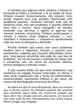 Vi também que algumas delas tendiam a afastar-se,
tornando-se fúteis, e perdendo a fé no poder de Deus.
Embora orassem fervorosamente, não estavam rece-
bendo resposta para suas petições relacionadas com
problemas pessoais. Tentavam exercitar todo tipo de
disciplina cristã, mas sem resultados. E quando rodavam
para mim o mesmo "disco estragado" de sempre,
contando suas derrotas, a agulha se agarrava aos
mesmos entraves emocionais. Embora continuassem a
manter o mesmo ritual religioso exterior — orar,
contribuir e testemunhar — estavam-se aprofundando
cada vez mais no desespero e desilusão.
Percebi também que outros com esses problemas
tendiam para a hipocrisia. Ficavam a reprimir seus
sentimentos, negando que tivessem dificuldades sérias,
pois "uma pessoa convertida não pode ter esse tipo de
problema". Em vez de encarar a realidade de frente, eles
a encobriam com um verniz de versículos bíblicos,
termos teológicos e atitudes irreais.
O que sucedia então era que esses problemas, cuja
existência era negada, ficavam enterrados no íntimo, e
mais tarde reapareciam sob a forma de enfermidades,
excentricidades, casamentos infelizes e, por vezes, até
mesmo de desintegração emocional dos filhos.
Na época em que fiz essas descobertas, Deus me mostrou
que as formas comuns do ministério pastoral não serviriam
para solucionar alguns deles. Ele revelou-me também que
devia abrir meu coração para um auto-exame, em busca de
uma nova visão de meu relacionamento com minha esposa,
filhos e amigos mais chegados.
 