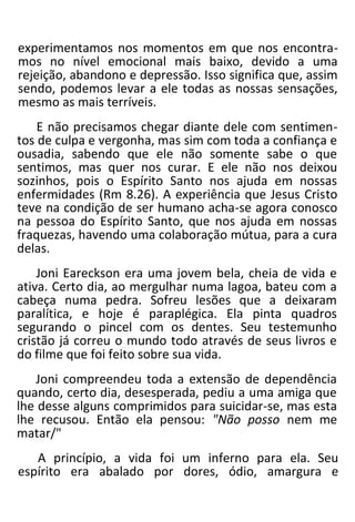experimentamos nos momentos em que nos encontra-
mos no nível emocional mais baixo, devido a uma
rejeição, abandono e depressão. Isso significa que, assim
sendo, podemos levar a ele todas as nossas sensações,
mesmo as mais terríveis.
E não precisamos chegar diante dele com sentimen-
tos de culpa e vergonha, mas sim com toda a confiança e
ousadia, sabendo que ele não somente sabe o que
sentimos, mas quer nos curar. E ele não nos deixou
sozinhos, pois o Espírito Santo nos ajuda em nossas
enfermidades (Rm 8.26). A experiência que Jesus Cristo
teve na condição de ser humano acha-se agora conosco
na pessoa do Espírito Santo, que nos ajuda em nossas
fraquezas, havendo uma colaboração mútua, para a cura
delas.
Joni Eareckson era uma jovem bela, cheia de vida e
ativa. Certo dia, ao mergulhar numa lagoa, bateu com a
cabeça numa pedra. Sofreu lesões que a deixaram
paralítica, e hoje é paraplégica. Ela pinta quadros
segurando o pincel com os dentes. Seu testemunho
cristão já correu o mundo todo através de seus livros e
do filme que foi feito sobre sua vida.
Joni compreendeu toda a extensão de dependência
quando, certo dia, desesperada, pediu a uma amiga que
lhe desse alguns comprimidos para suicidar-se, mas esta
lhe recusou. Então ela pensou: "Não posso nem me
matar/"
A princípio, a vida foi um inferno para ela. Seu
espírito era abalado por dores, ódio, amargura e
 