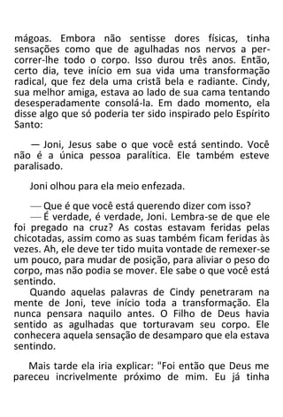 mágoas. Embora não sentisse dores físicas, tinha
sensações como que de agulhadas nos nervos a per-
correr-lhe todo o corpo. Isso durou três anos. Então,
certo dia, teve início em sua vida uma transformação
radical, que fez dela uma cristã bela e radiante. Cindy,
sua melhor amiga, estava ao lado de sua cama tentando
desesperadamente consolá-la. Em dado momento, ela
disse algo que só poderia ter sido inspirado pelo Espírito
Santo:
— Joni, Jesus sabe o que você está sentindo. Você
não é a única pessoa paralítica. Ele também esteve
paralisado.
Joni olhou para ela meio enfezada.
— Que é que você está querendo dizer com isso?
— É verdade, é verdade, Joni. Lembra-se de que ele
foi pregado na cruz? As costas estavam feridas pelas
chicotadas, assim como as suas também ficam feridas às
vezes. Ah, ele deve ter tido muita vontade de remexer-se
um pouco, para mudar de posição, para aliviar o peso do
corpo, mas não podia se mover. Ele sabe o que você está
sentindo.
Quando aquelas palavras de Cindy penetraram na
mente de Joni, teve início toda a transformação. Ela
nunca pensara naquilo antes. O Filho de Deus havia
sentido as agulhadas que torturavam seu corpo. Ele
conhecera aquela sensação de desamparo que ela estava
sentindo.
Mais tarde ela iria explicar: "Foi então que Deus me
pareceu incrivelmente próximo de mim. Eu já tinha
 