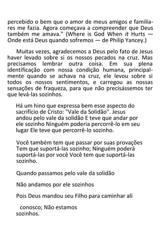 percebido o bem que o amor de meus amigos e familia-
res me fazia. Agora começava a compreender que Deus
também me amava." (Where is God When it Hurts —
Onde está Deus quando sofremos — de Philip Yancey.)
Muitas vezes, agradecemos a Deus pelo fato de Jesus
haver levado sobre si os nossos pecados na cruz. Mas
precisamos lembrar outra coisa. Em sua plena
identificação com nossa condição humana, principal-
mente quando se achava na cruz, ele levou sobre si
todos os nossos sentimentos, e carregou as nossas
sensações de fraqueza, para que não precisássemos ter
que levá-las sozinhos.
Há um hino que expressa bem esse aspecto do
sacrifício de Cristo: "Vale da Solidão". Jesus
andou pelo vale da solidão E teve que andar por
ele sozinho Ninguém poderia percorrê-lo em seu
lugar Ele teve que percorrê-lo sozinho.
Você também tem que passar por suas provações
Tem que suportá-las sozinho; Ninguém poderá
suportá-las por você Você tem que suportá-las
sozinho.
Quando passamos pelo vale da solidão
Não andamos por ele sozinhos
Pois Deus mandou seu Filho para caminhar ali
conosco; Não estamos
sozinhos.
 