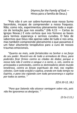 (Hymns for the Family of God —
Hinos para a família de Deus.)
"Pois não é um ser sobre-humano esse nosso Sumo
Sacerdote, incapaz de compreender a nossa fraqueza.
Não; como nós, experimentou plenamente toda a espé-
cie de tentação que nos assalta." (Hb 4.15 — Cartas às
Igrejas Novas.) É esta certeza que nos fornece as bases
para termos esperança e sermos curados. O fato de
sabermos que Deus não apenas sabe de tudo e nos ama,
mas também compreende plenamente o que passamos é
um fator altamente terapêutico para a cura de nossos
traumas emocionais.
"Quanto ao mais, sede fortalecidos no Senhor e na força
do seu poder. Revesti-vos de toda a armadura de Deus, para
poderdes ficar firmes contra as ciladas do diabo; porque a
nossa luta não ê contra o sangue e a carne, e, sim, contra os
principados e potestades, contra os dominadores deste mundo
tenebroso, contra as forças espirituais do mal, nas regiões
celestes. Com toda oração e súplica, orando em todo tempo no
Espírito, e para isto vigiando com toda perseverança e súplica
por todos os santos. "
[Ef 6.10-12, 18.)
"Para que Satanás não alcance vantagem sobre nós, pois
não lhe ignoramos os desígnios. "
(2 Co 2.11.)
 