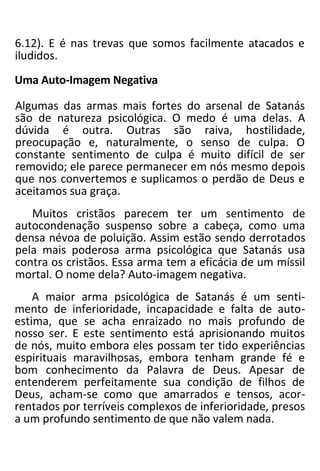 6.12). E é nas trevas que somos facilmente atacados e
iludidos.
Uma Auto-Imagem Negativa
Algumas das armas mais fortes do arsenal de Satanás
são de natureza psicológica. O medo é uma delas. A
dúvida é outra. Outras são raiva, hostilidade,
preocupação e, naturalmente, o senso de culpa. O
constante sentimento de culpa é muito difícil de ser
removido; ele parece permanecer em nós mesmo depois
que nos convertemos e suplicamos o perdão de Deus e
aceitamos sua graça.
Muitos cristãos parecem ter um sentimento de
autocondenação suspenso sobre a cabeça, como uma
densa névoa de poluição. Assim estão sendo derrotados
pela mais poderosa arma psicológica que Satanás usa
contra os cristãos. Essa arma tem a eficácia de um míssil
mortal. O nome dela? Auto-imagem negativa.
A maior arma psicológica de Satanás é um senti-
mento de inferioridade, incapacidade e falta de auto-
estima, que se acha enraizado no mais profundo de
nosso ser. E este sentimento está aprisionando muitos
de nós, muito embora eles possam ter tido experiências
espirituais maravilhosas, embora tenham grande fé e
bom conhecimento da Palavra de Deus. Apesar de
entenderem perfeitamente sua condição de filhos de
Deus, acham-se como que amarrados e tensos, acor-
rentados por terríveis complexos de inferioridade, presos
a um profundo sentimento de que não valem nada.
 