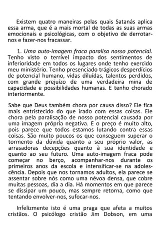 Existem quatro maneiras pelas quais Satanás aplica
essa arma, que é a mais mortal de todas as suas armas
emocionais e psicológicas, com o objetivo de derrotar-
nos e fazer-nos fracassar.
1. Uma auto-imagem fraca paralisa nosso potencial.
Tenho visto o terrível impacto dos sentimentos de
inferioridade em todos os lugares onde tenho exercido
meu ministério. Tenho presenciado trágicos desperdícios
de potencial humano, vidas diluídas, talentos perdidos,
com grande prejuízo de uma verdadeira mina de
capacidade e possibilidades humanas. E tenho chorado
interiormente.
Sabe que Deus também chora por causa disso? Ele fica
mais entristecido do que irado com essas coisas. Ele
chora pela paralisação de nosso potencial causada por
uma imagem própria negativa. E o preço é muito alto,
pois parece que todos estamos lutando contra essas
coisas. São muito poucos os que conseguem superar o
tormento da dúvida quanto a seu próprio valor, as
arrasadoras decepções quanto à sua identidade e
quanto ao seu futuro. Uma auto-imagem fraca pode
começar no berço, acompanhar-nos durante os
primeiros anos da escola e intensificar-se na adoles-
cência. Depois que nos tornamos adultos, ela parece se
assentar sobre nós como uma névoa densa, que cobre
muitas pessoas, dia a dia. Há momentos em que parece
se dissipar um pouco, mas sempre retorna, como que
tentando envolver-nos, sufocar-nos.
Infelizmente isto é uma praga que afeta a muitos
cristãos. O psicólogo cristão Jim Dobson, em uma
 