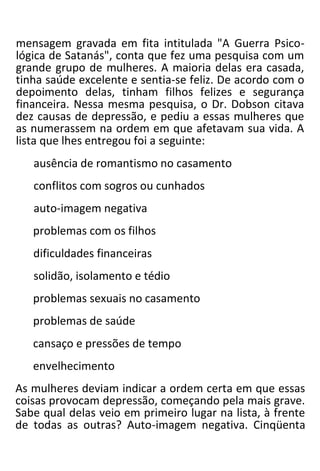 mensagem gravada em fita intitulada "A Guerra Psico-
lógica de Satanás", conta que fez uma pesquisa com um
grande grupo de mulheres. A maioria delas era casada,
tinha saúde excelente e sentia-se feliz. De acordo com o
depoimento delas, tinham filhos felizes e segurança
financeira. Nessa mesma pesquisa, o Dr. Dobson citava
dez causas de depressão, e pediu a essas mulheres que
as numerassem na ordem em que afetavam sua vida. A
lista que lhes entregou foi a seguinte:
ausência de romantismo no casamento
conflitos com sogros ou cunhados
auto-imagem negativa
problemas com os filhos
dificuldades financeiras
solidão, isolamento e tédio
problemas sexuais no casamento
problemas de saúde
cansaço e pressões de tempo
envelhecimento
As mulheres deviam indicar a ordem certa em que essas
coisas provocam depressão, começando pela mais grave.
Sabe qual delas veio em primeiro lugar na lista, à frente
de todas as outras? Auto-imagem negativa. Cinqüenta
 