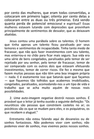 por cento das mulheres, que eram todas convertidas, a
colocaram em primeiro lugar; oitenta por cento delas a
colocaram entre as duas ou três primeiras. Está vendo
quanta perda de potencial emocional e espiritual? Essas
mulheres estavam lutando com depressões que provinham
principalmente de sentimentos de desvalor, que as deixavam
abatidas.
Jesus contou uma parábola sobre os talentos. O homem
que tinha apenas um talento ficou paralisado por seus
temores e sentimentos de incapacidade. Tinha tanto medo de
fracassar, que não quis fazer investimentos com seu talento,
mas enterrou-o no chão para ficar mais seguro. Sua vida era
uma série de bens congelados, paralisados pelo temor de ser
rejeitado por seu senhor, pelo temor de fracassar, temor de
ser comparado com os outros dois que estavam efetuando
investimentos, temor de correr riscos. Ele fez o mesmo que
fazem muitas pessoas que não têm uma boa imagem própria
— nada. E é exatamente isso que Satanás quer que façamos
— que fiquemos tão tolhidos que acabemos imobilizados,
congelados, paralisados, acomodando-nos a um tipo de vida e
trabalho que se acha muito aquém de nossas reais
possibilidades.
2. Uma auto-imagem negativa destrói nossos sonhos. É
provável que o leitor já tenha ouvido a seguinte definição: "Os
neuróticos são pessoas que constróem castelos no ar; os
psicóticos são os que se mudam para eles, e os psiquiatras, os
que recebem o aluguel."
Entretanto não estou falando aqui de devaneios ou de
sonhos fantasiosos. Não podemos viver com sonhos; não
podemos viver de sonhos, mas vivemos peJos nossos sonhos.
 