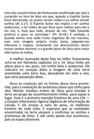 Uma das características do Pentecostes profetizado por Joel e
cumprido no livro de Atos era que, quando o Espírito Santo
fosse derramado, os jovens teriam visões e os velhos teriam
sonhos (At 2.17). O Espírito Santo nos inspira a ter sonhos
audaciosos, a ter visões do que Deus quer realizar para nós e
em nós, e, mais que tudo, através de nós. "Não havendo
profecia o povo se corrompe." (Pv 29.18.) É verdade, e
quando temos uma visão muito enganosa de nós mesmos,
com uma imagem própria muito baixa, julgando-nos
inferiores e inaptos, certamente nos destruiremos. Assim
nossos sonhos morrem, e o grande plano de Deus para nossa
vida nunca se realiza.
A melhor ilustração deste fato no Velho Testamento
acha-se em Números capítulos 13 e 14. Deus tinha um
plano para o seu povo, um sonho belo e audacioso. Ele
colocara no coração deles a imagem de uma terra
prometida, uma terra boa, abundante em leite e mel,
que seria possessão deles.
Deus os conduziu até os limites dessa terra prome-
tida, para a realização do audacioso plano que tinha para
eles. Moisés recebeu ordem de Deus para mandar à
terra um grupo de reconhecimento militar, para espiar o
lugar. Essa é a primeira menção histórica de uma CIA —
a Canaan Information Agency (Agência de informação de
Canaã). E ele enviou a nata do povo, os melhores
homens de cada tribo. E esperava que as realidades
encontradas na terra viessem a confirmar os sonhos e
promessas de Deus. E até certo ponto isso aconteceu,
pois os espias disseram:
 