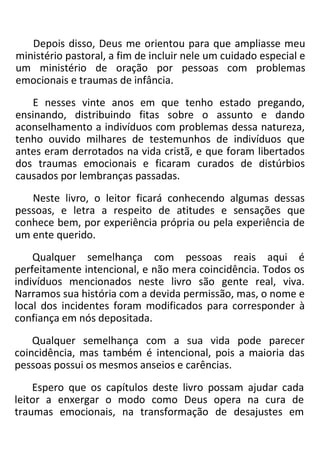 Depois disso, Deus me orientou para que ampliasse meu
ministério pastoral, a fim de incluir nele um cuidado especial e
um ministério de oração por pessoas com problemas
emocionais e traumas de infância.
E nesses vinte anos em que tenho estado pregando,
ensinando, distribuindo fitas sobre o assunto e dando
aconselhamento a indivíduos com problemas dessa natureza,
tenho ouvido milhares de testemunhos de indivíduos que
antes eram derrotados na vida cristã, e que foram libertados
dos traumas emocionais e ficaram curados de distúrbios
causados por lembranças passadas.
Neste livro, o leitor ficará conhecendo algumas dessas
pessoas, e letra a respeito de atitudes e sensações que
conhece bem, por experiência própria ou pela experiência de
um ente querido.
Qualquer semelhança com pessoas reais aqui é
perfeitamente intencional, e não mera coincidência. Todos os
indivíduos mencionados neste livro são gente real, viva.
Narramos sua história com a devida permissão, mas, o nome e
local dos incidentes foram modificados para corresponder à
confiança em nós depositada.
Qualquer semelhança com a sua vida pode parecer
coincidência, mas também é intencional, pois a maioria das
pessoas possui os mesmos anseios e carências.
Espero que os capítulos deste livro possam ajudar cada
leitor a enxergar o modo como Deus opera na cura de
traumas emocionais, na transformação de desajustes em
 