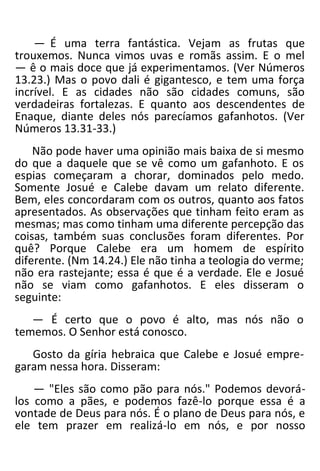 — É uma terra fantástica. Vejam as frutas que
trouxemos. Nunca vimos uvas e romãs assim. E o mel
— ê o mais doce que já experimentamos. (Ver Números
13.23.) Mas o povo dali é gigantesco, e tem uma força
incrível. E as cidades não são cidades comuns, são
verdadeiras fortalezas. E quanto aos descendentes de
Enaque, diante deles nós parecíamos gafanhotos. (Ver
Números 13.31-33.)
Não pode haver uma opinião mais baixa de si mesmo
do que a daquele que se vê como um gafanhoto. E os
espias começaram a chorar, dominados pelo medo.
Somente Josué e Calebe davam um relato diferente.
Bem, eles concordaram com os outros, quanto aos fatos
apresentados. As observações que tinham feito eram as
mesmas; mas como tinham uma diferente percepção das
coisas, também suas conclusões foram diferentes. Por
quê? Porque Calebe era um homem de espírito
diferente. (Nm 14.24.) Ele não tinha a teologia do verme;
não era rastejante; essa é que é a verdade. Ele e Josué
não se viam como gafanhotos. E eles disseram o
seguinte:
— É certo que o povo é alto, mas nós não o
tememos. O Senhor está conosco.
Gosto da gíria hebraica que Calebe e Josué empre-
garam nessa hora. Disseram:
— "Eles são como pão para nós." Podemos devorá-
los como a pães, e podemos fazê-lo porque essa é a
vontade de Deus para nós. É o plano de Deus para nós, e
ele tem prazer em realizá-lo em nós, e por nosso
 