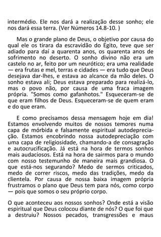 intermédio. Ele nos dará a realização desse sonho; ele
nos dará essa terra. (Ver Números 14.8-10. )
Mas o grande plano de Deus, o objetivo por causa do
qual ele os tirara da escravidão do Egito, teve que ser
adiado para daí a quarenta anos, os quarenta anos de
sofrimento no deserto. O sonho divino não era um
castelo no ar, feito por um neurótico; era uma realidade
— era frutas e mel, terras e cidades — era tudo que Deus
desejava dar-lhes, e estava ao alcance da mão deles. O
sonho estava ali; Deus estava preparado para realizá-lo,
mas o povo não, por causa de uma fraca imagem
própria. "Somos como gafanhotos." Esqueceram-se de
que eram filhos de Deus. Esqueceram-se de quem eram
e do que eram.
E como precisamos dessa mensagem hoje em dia!
Estamos envolvendo muitos de nossos temores numa
capa de mórbida e falsamente espiritual autodeprecia-
ção. Estamos encobrindo nossa autodepreciação com
uma capa de religiosidade, chamando-a de consagração
e autocrucificação. Já está na hora de termos sonhos
mais audaciosos. Está na hora de sairmos para o mundo
com nosso testemunho de maneira mais grandiosa. O
que está-nos segurando? Medo de sermos criticados,
medo de correr riscos, medo das tradições, medo da
clientela. Por causa de nossa baixa imagem própria
frustramos o plano que Deus tem para nós, como corpo
— pois que somos o seu próprio corpo.
O que aconteceu aos nossos sonhos? Onde está a visão
espiritual que Deus colocou diante de nós? O que foi que
a destruiu? Nossos pecados, transgressões e maus
 